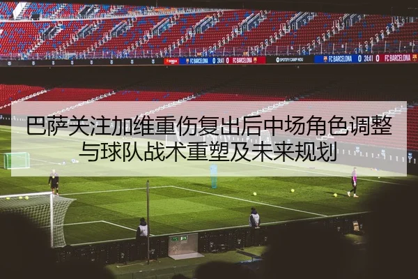 巴萨关注加维重伤复出后中场角色调整与球队战术重塑及未来规划