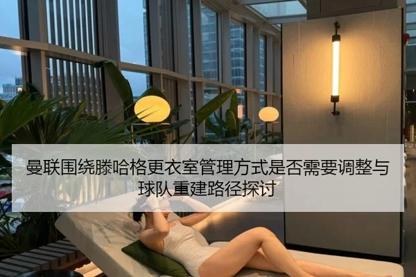 曼联围绕滕哈格更衣室管理方式是否需要调整与球队重建路径探讨