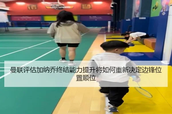 曼联评估加纳乔终结能力提升将如何重新决定边锋位置顺位