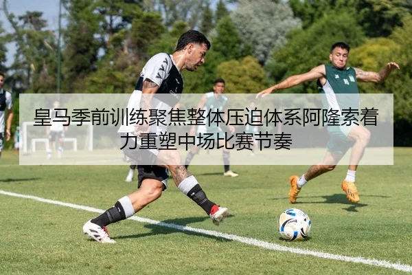 皇马季前训练聚焦整体压迫体系阿隆索着力重塑中场比赛节奏