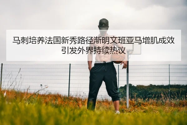 马刺培养法国新秀路径渐明文班亚马增肌成效引发外界持续热议