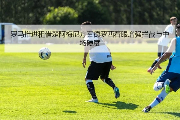 罗马推进租借楚阿梅尼方案德罗西着眼增强拦截与中场硬度